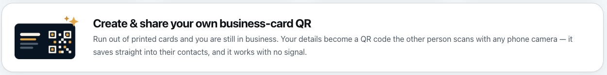 Create and share your own business-card QR. Run out of printed cards and you are still in business. Your details become a QR code the other person scans with any phone camera &mdash; it saves straight into their contacts, and it works with no signal.