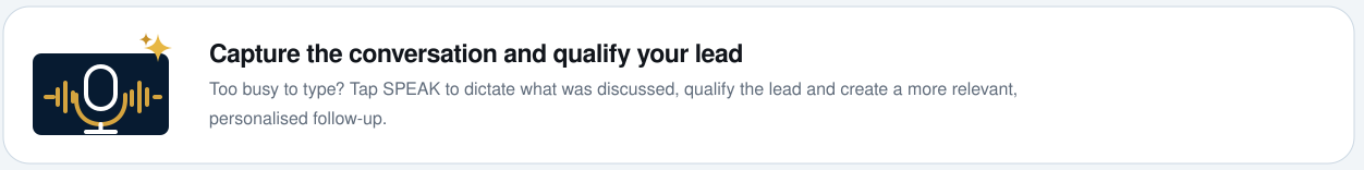 Capture the conversation and qualify your lead with SPEAK. Too busy to type? Tap SPEAK to dictate what was discussed, qualify the lead and create a more relevant, personalised follow-up.
